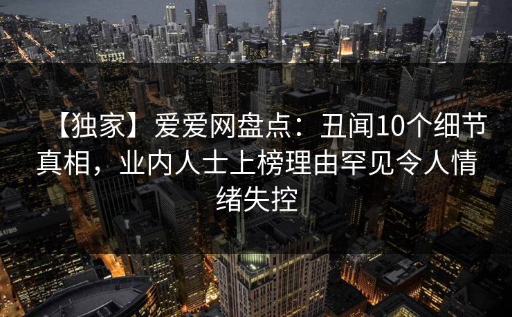 【独家】爱爱网盘点：丑闻10个细节真相，业内人士上榜理由罕见令人情绪失控