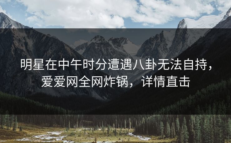 明星在中午时分遭遇八卦无法自持，爱爱网全网炸锅，详情直击