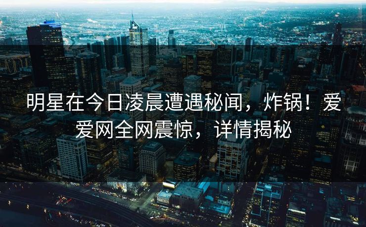 明星在今日凌晨遭遇秘闻，炸锅！爱爱网全网震惊，详情揭秘