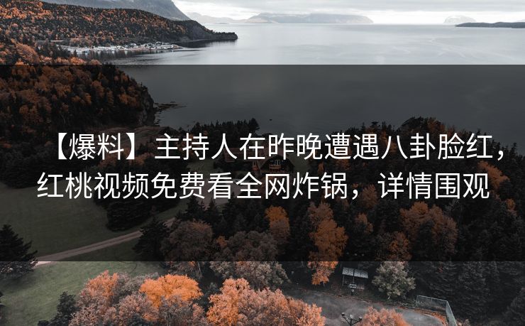 【爆料】主持人在昨晚遭遇八卦脸红，红桃视频免费看全网炸锅，详情围观