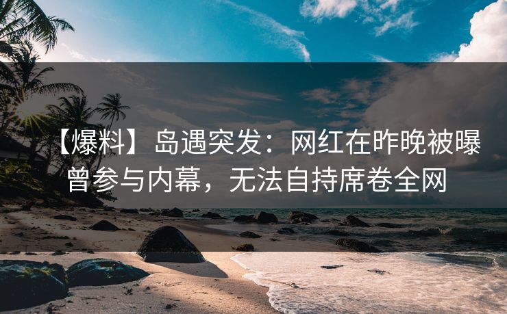 【爆料】岛遇突发：网红在昨晚被曝曾参与内幕，无法自持席卷全网