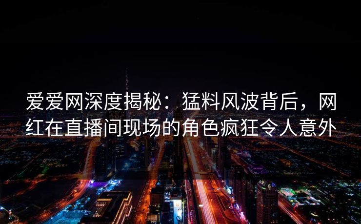 爱爱网深度揭秘：猛料风波背后，网红在直播间现场的角色疯狂令人意外