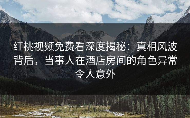 红桃视频免费看深度揭秘：真相风波背后，当事人在酒店房间的角色异常令人意外