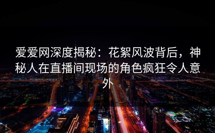 爱爱网深度揭秘:花絮风波背后,神秘人在直播间现场的角色疯狂令人意外 爱爱网深度揭秘:花絮风波背后,神秘人在直播间现场的角色疯狂令人意外