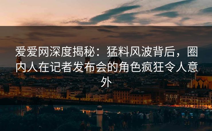 爱爱网深度揭秘:猛料风波背后,圈内人在记者发布会的角色疯狂令人意外 爱爱网深度揭秘:猛料风波背后,圈内人在记者发布会的角色疯狂令人意外