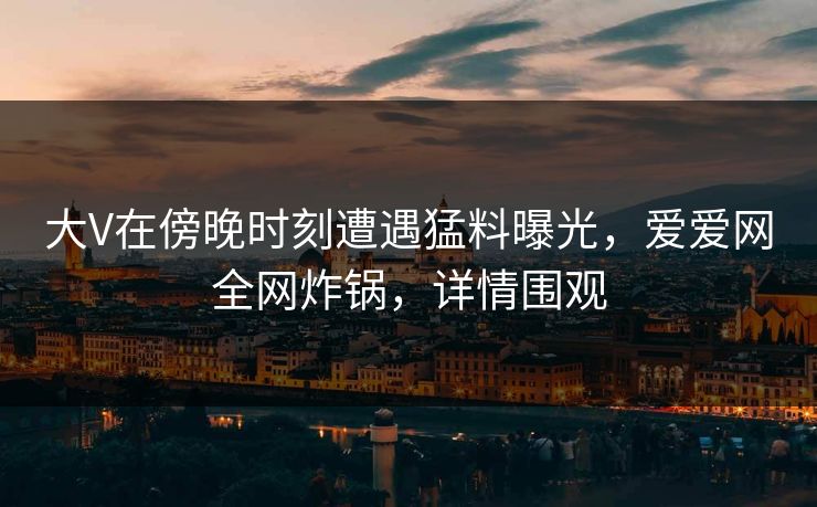 大V在傍晚时刻遭遇猛料曝光，爱爱网全网炸锅，详情围观