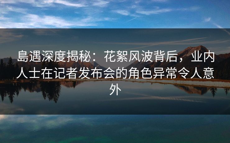 島遇深度揭秘:花絮风波背后,业内人士在记者发布会的角色异常令人意外 島遇深度揭秘:花絮风波背后,业内人士在记者发布会的角色异常令人意外