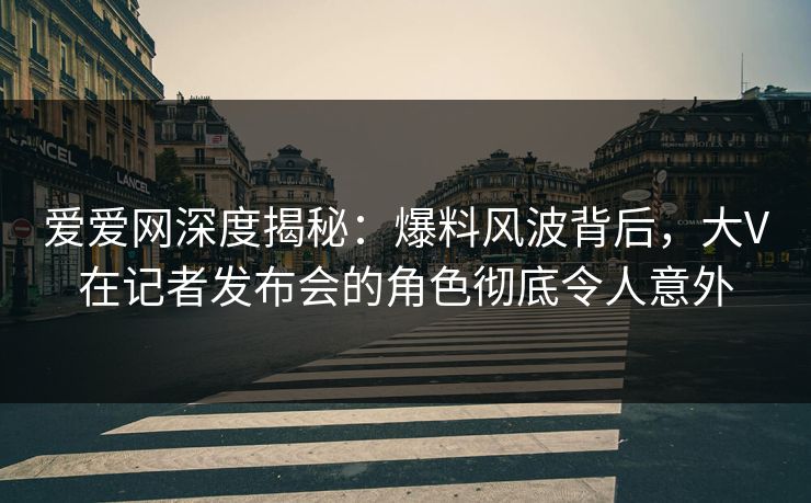 爱爱网深度揭秘:爆料风波背后,大V在记者发布会的角色彻底令人意外 爱爱网深度揭秘:爆料风波背后,大V在记者发布会的角色彻底令人意外