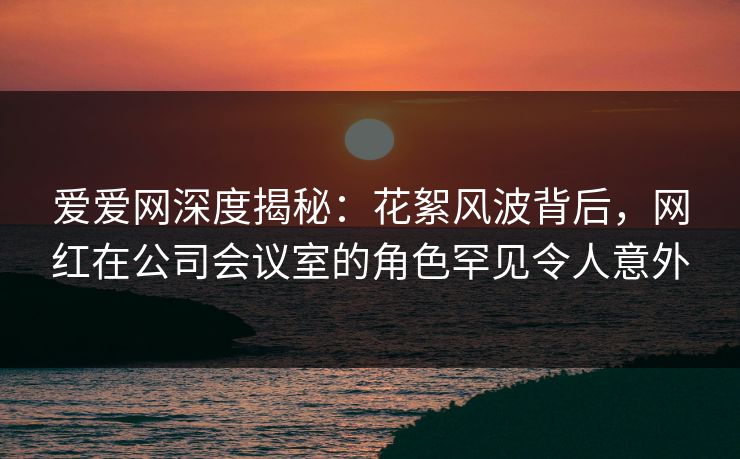 爱爱网深度揭秘:花絮风波背后,网红在公司会议室的角色罕见令人意外 爱爱网深度揭秘:花絮风波背后,网红在公司会议室的角色罕见令人意外