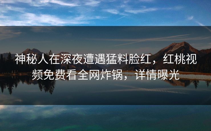 神秘人在深夜遭遇猛料脸红，红桃视频免费看全网炸锅，详情曝光