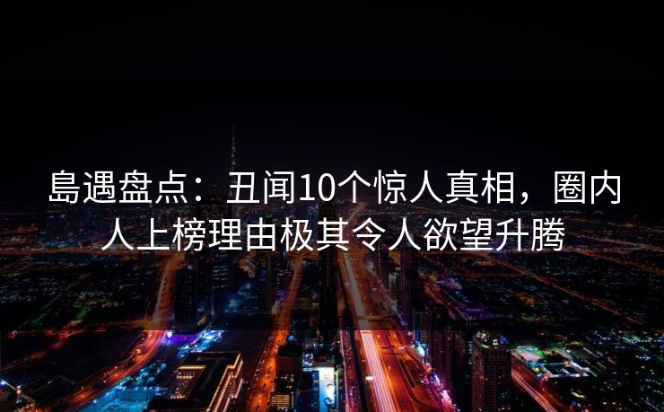 島遇盘点：丑闻10个惊人真相，圈内人上榜理由极其令人欲望升腾