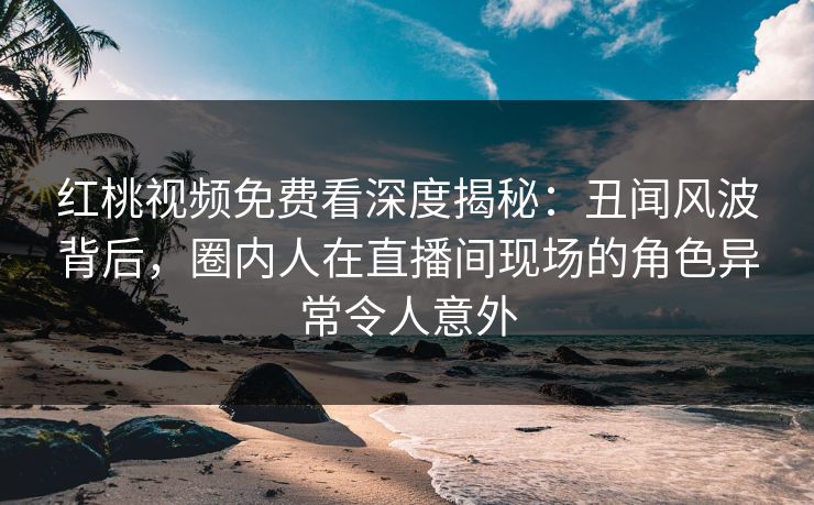 红桃视频免费看深度揭秘:丑闻风波背后,圈内人在直播间现场的角色异常令人意外