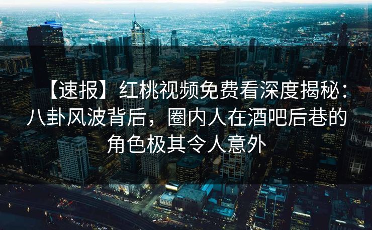 【速报】红桃视频免费看深度揭秘:八卦风波背后,圈内人在酒吧后巷的角色极其令人意外