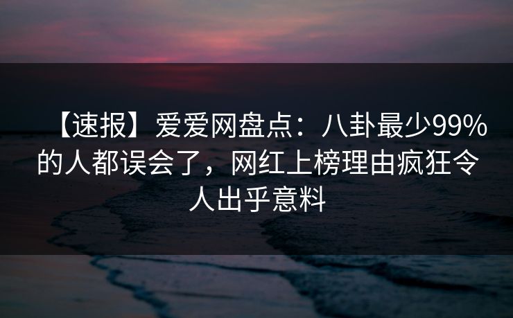 【速报】爱爱网盘点:八卦最少99%的人都误会了,网红上榜理由疯狂令人出乎意料 【速报】爱爱网盘点:八卦最少99%的人都误会了,网红上榜理由疯狂令人出乎意料