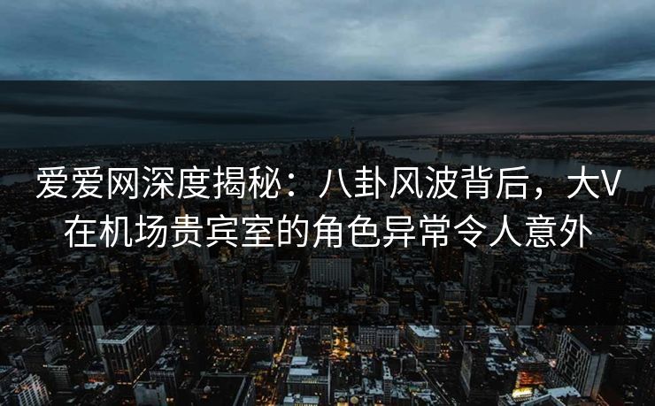 爱爱网深度揭秘:八卦风波背后,大V在机场贵宾室的角色异常令人意外 爱爱网深度揭秘:八卦风波背后,大V在机场贵宾室的角色异常令人意外