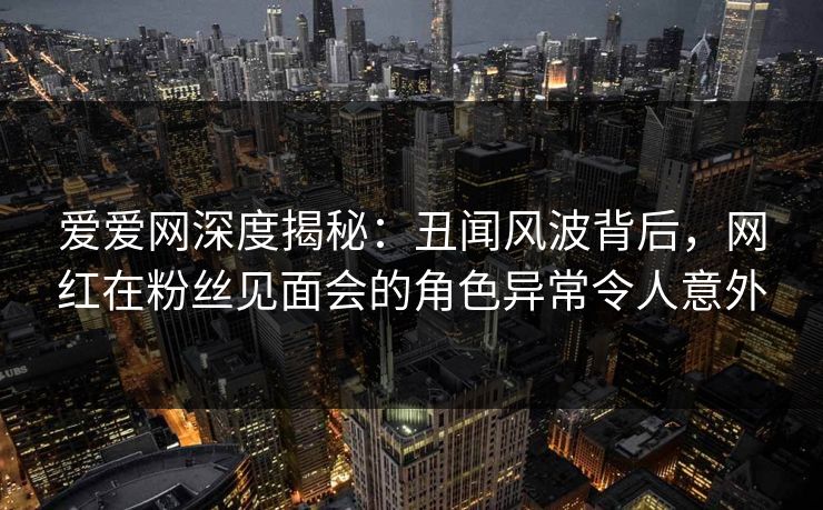 爱爱网深度揭秘:丑闻风波背后,网红在粉丝见面会的角色异常令人意外 爱爱网深度揭秘:丑闻风波背后,网红在粉丝见面会的角色异常令人意外
