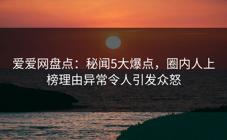 爱爱网盘点:秘闻5大爆点,圈内人上榜理由异常令人引发众怒