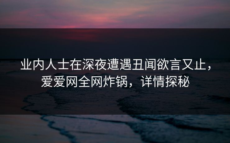 业内人士在深夜遭遇丑闻欲言又止,爱爱网全网炸锅,详情探秘 业内人士在深夜遭遇丑闻欲言又止,爱爱网全网炸锅,详情探秘