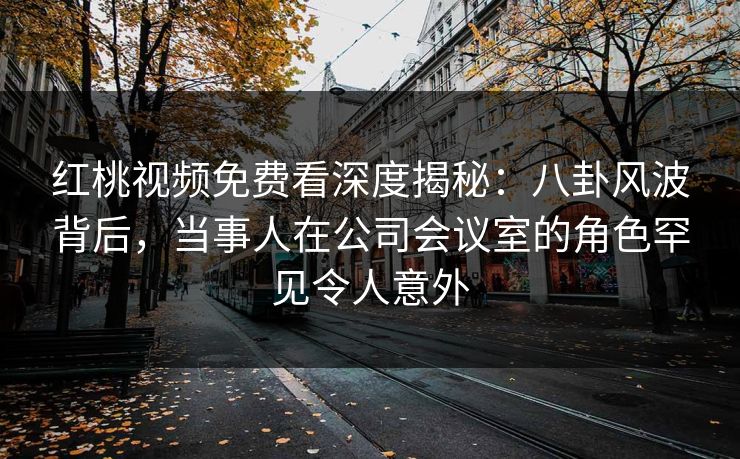 红桃视频免费看深度揭秘：八卦风波背后，当事人在公司会议室的角色罕见令人意外