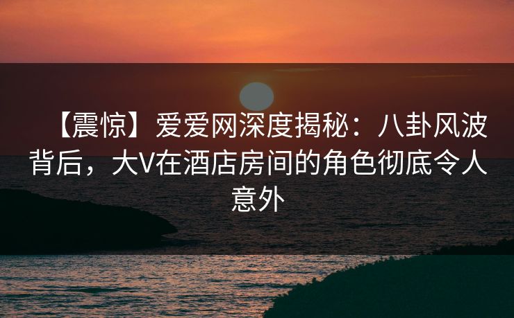 【震惊】爱爱网深度揭秘：八卦风波背后，大V在酒店房间的角色彻底令人意外