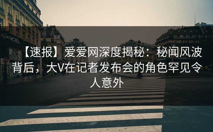 【速报】爱爱网深度揭秘：秘闻风波背后，大V在记者发布会的角色罕见令人意外