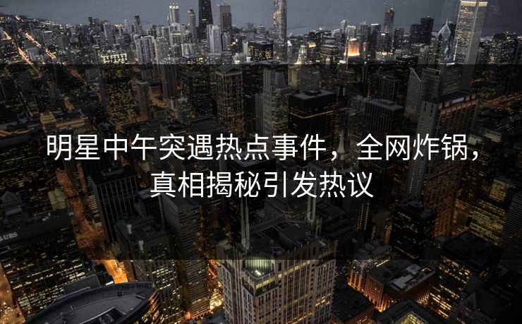 明星中午突遇热点事件，全网炸锅，真相揭秘引发热议