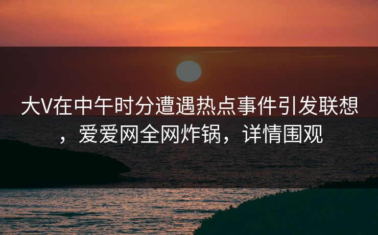 大V在中午时分遭遇热点事件引发联想，爱爱网全网炸锅，详情围观