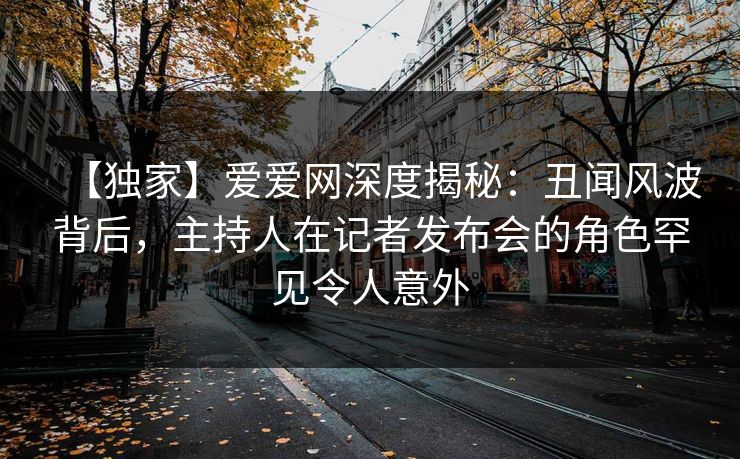 【独家】爱爱网深度揭秘:丑闻风波背后,主持人在记者发布会的角色罕见令人意外