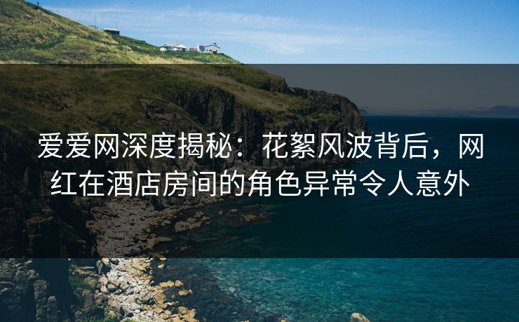 爱爱网深度揭秘:花絮风波背后,网红在酒店房间的角色异常令人意外