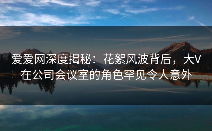 爱爱网深度揭秘:花絮风波背后,大V在公司会议室的角色罕见令人意外 爱爱网深度揭秘:花絮风波背后,大V在公司会议室的角色罕见令人意外