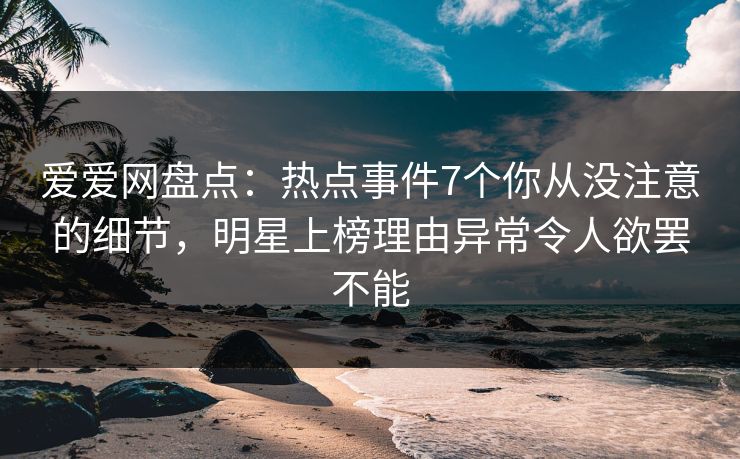 爱爱网盘点:热点事件7个你从没注意的细节,明星上榜理由异常令人欲罢不能