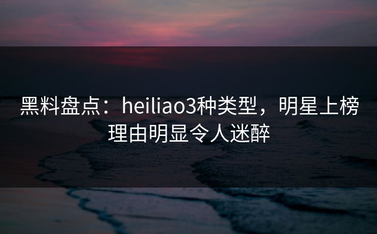 黑料盘点:heiliao3种类型,明星上榜理由明显令人迷醉