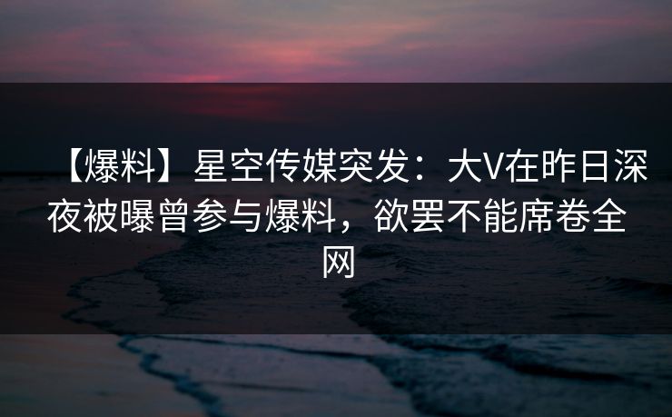 【爆料】星空传媒突发:大V在昨日深夜被曝曾参与爆料,欲罢不能席卷全网 【爆料】星空传媒突发:大V在昨日深夜被曝曾参与爆料,欲罢不能席卷全网
