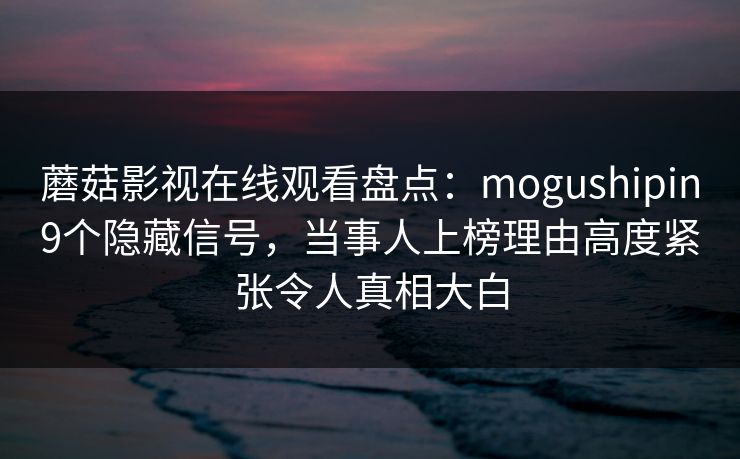 蘑菇影视在线观看盘点：mogushipin9个隐藏信号，当事人上榜理由高度紧张令人真相大白