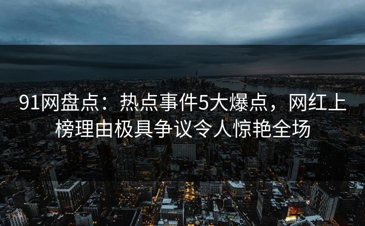 91网盘点：热点事件5大爆点，网红上榜理由极具争议令人惊艳全场