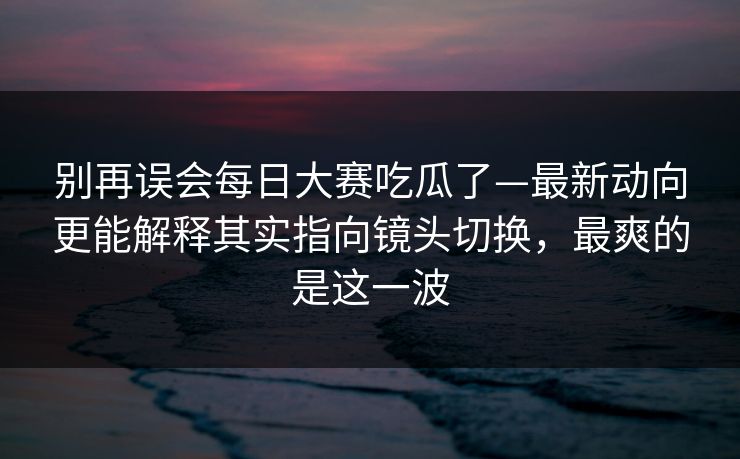 别再误会每日大赛吃瓜了—最新动向更能解释其实指向镜头切换,最爽的是这一波 别再误会每日大赛吃瓜了—最新动向更能解释其实指向镜头切换,最爽的是这一波