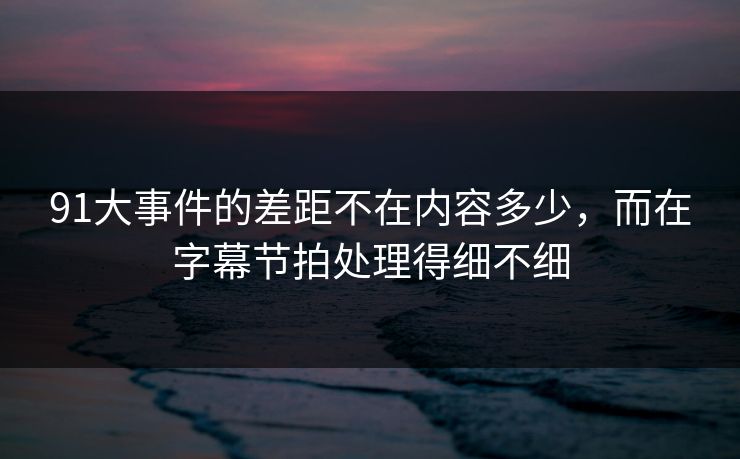 91大事件的差距不在内容多少，而在字幕节拍处理得细不细