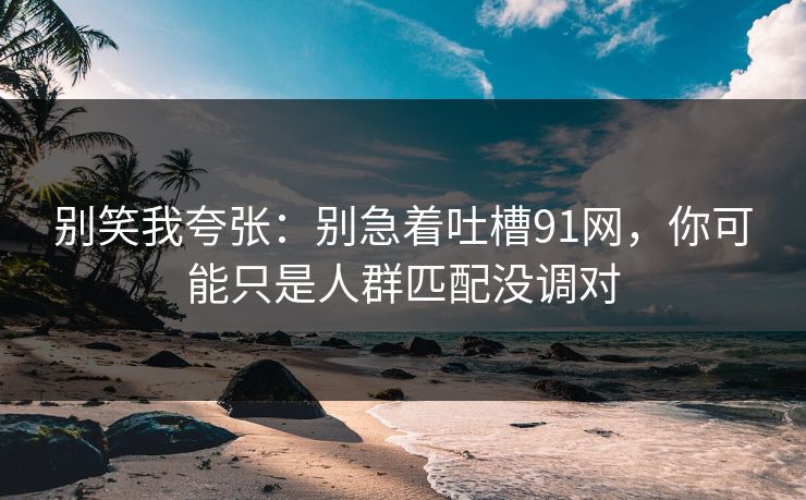 别笑我夸张：别急着吐槽91网，你可能只是人群匹配没调对