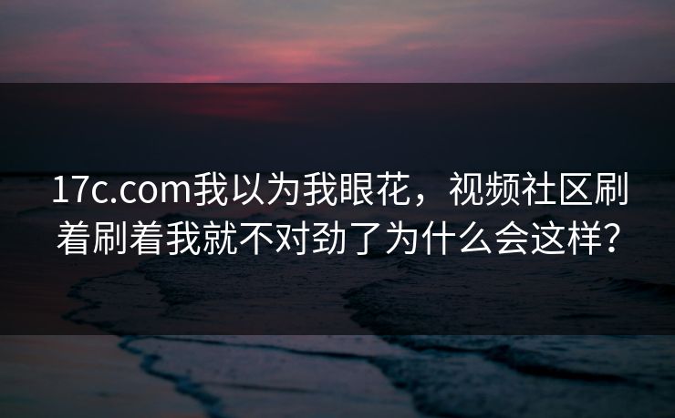 17c.com我以为我眼花，视频社区刷着刷着我就不对劲了为什么会这样？