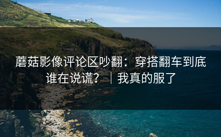 蘑菇影像评论区吵翻:穿搭翻车到底谁在说谎?|我真的服了