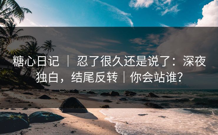 糖心日记 ｜ 忍了很久还是说了：深夜独白，结尾反转｜你会站谁？