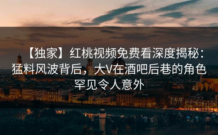 【独家】红桃视频免费看深度揭秘：猛料风波背后，大V在酒吧后巷的角色罕见令人意外
