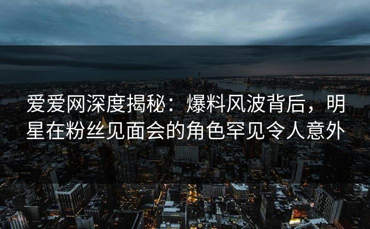 爱爱网深度揭秘：爆料风波背后，明星在粉丝见面会的角色罕见令人意外