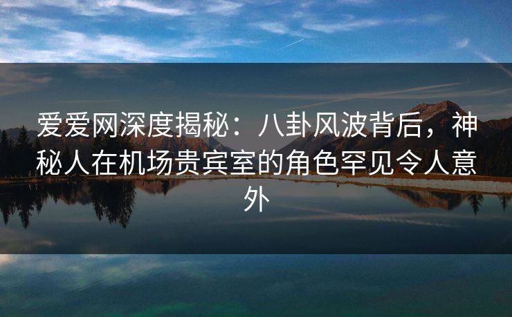 爱爱网深度揭秘：八卦风波背后，神秘人在机场贵宾室的角色罕见令人意外