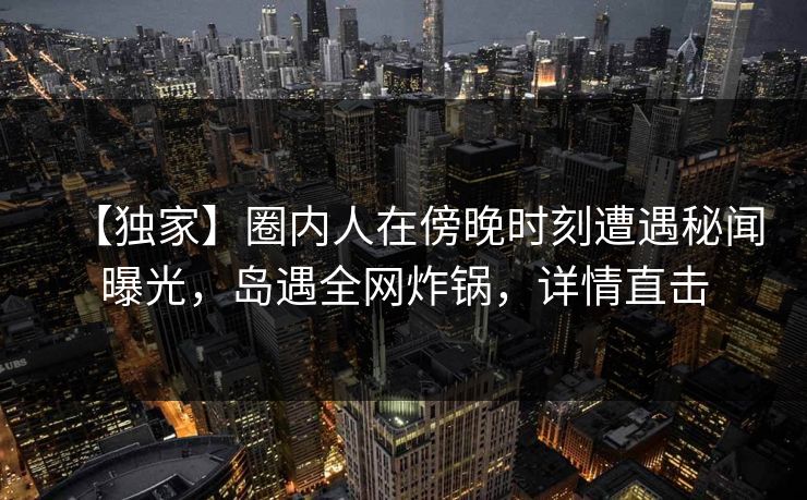 【独家】圈内人在傍晚时刻遭遇秘闻曝光，岛遇全网炸锅，详情直击