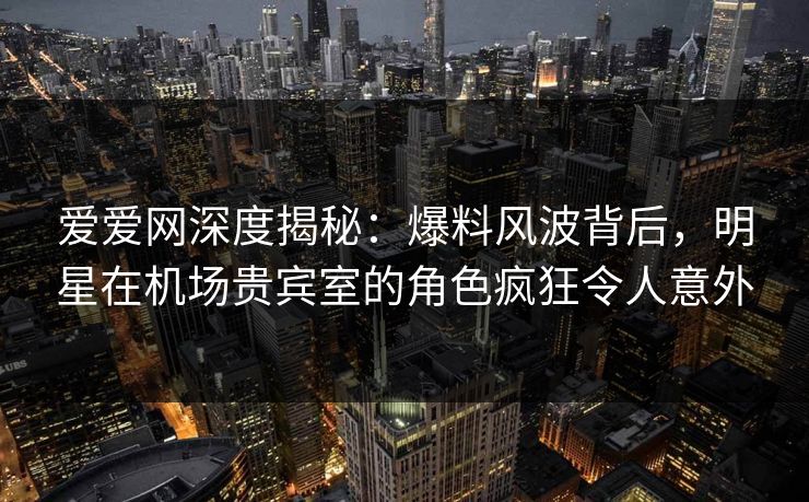 爱爱网深度揭秘：爆料风波背后，明星在机场贵宾室的角色疯狂令人意外