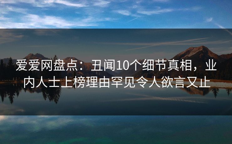 详细阅读:爱爱网盘点:丑闻10个细节真相,业内人士上榜理由罕见令人欲言又止 爱爱网盘点:丑闻10个细节真相,业内人士上榜理由罕见令人欲言又止