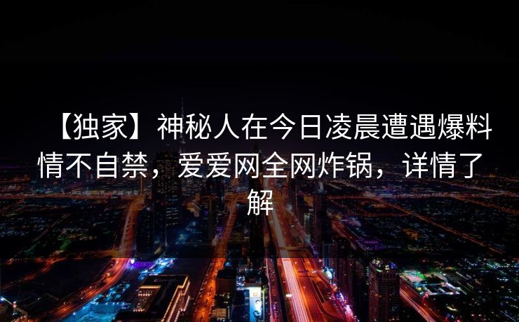 详细阅读:【独家】神秘人在今日凌晨遭遇爆料情不自禁,爱爱网全网炸锅,详情了解 【独家】神秘人在今日凌晨遭遇爆料情不自禁,爱爱网全网炸锅,详情了解