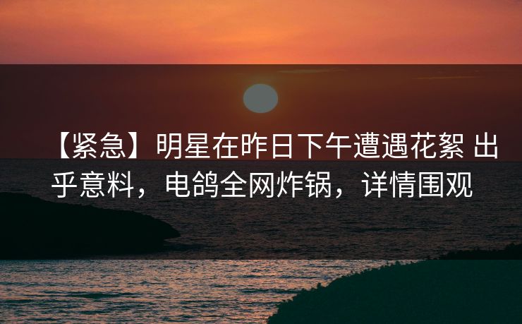 【紧急】明星在昨日下午遭遇花絮 出乎意料，电鸽全网炸锅，详情围观