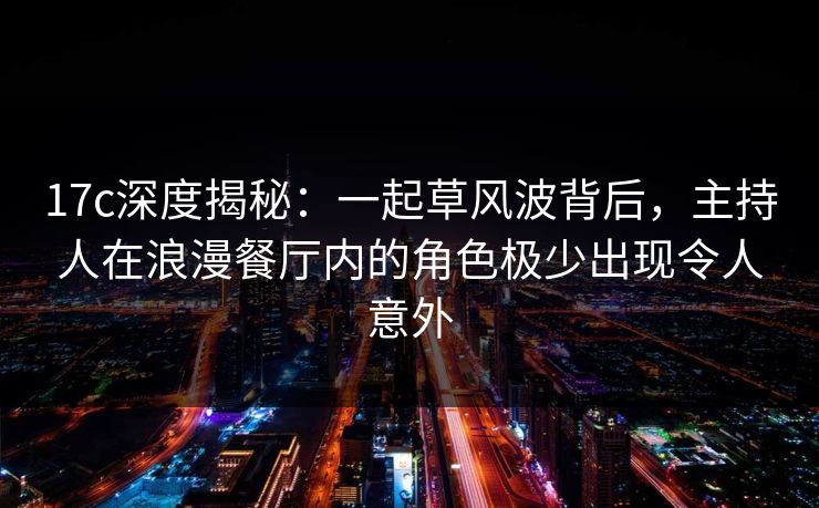 17c深度揭秘：一起草风波背后，主持人在浪漫餐厅内的角色极少出现令人意外